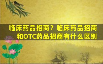 临床*品招商？临床*品招商和OTC*品招商有什么区别