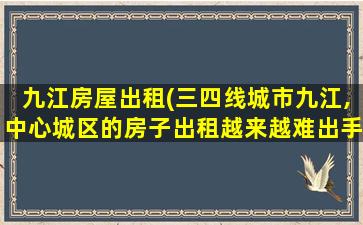 九江房屋出租(三四线城市九江,中心城区的房子出租越来越难出手是怎么回事)