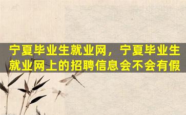 宁夏毕业生就业网，宁夏毕业生就业网上的招聘信息会不会有假