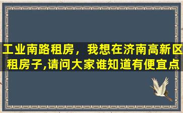 工业南路租房，我想在济南高新区租房子,请问大家谁知道有便宜点的吗