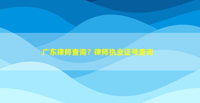 广东律师查询？律师执业证号查询