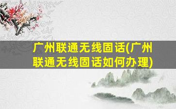广州联通无线固话(广州联通无线固话如何办理)