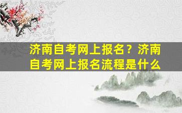 济南自考网上报名？济南自考网上报名流程是什么