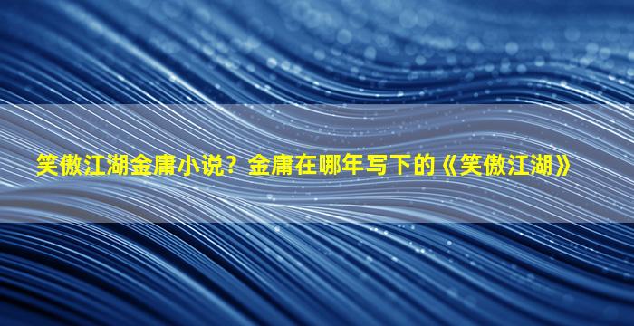 笑傲江湖金庸小说？金庸在哪年写下的《笑傲江湖》