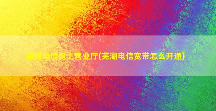 芜湖电信网上营业厅(芜湖电信宽带怎么开通)