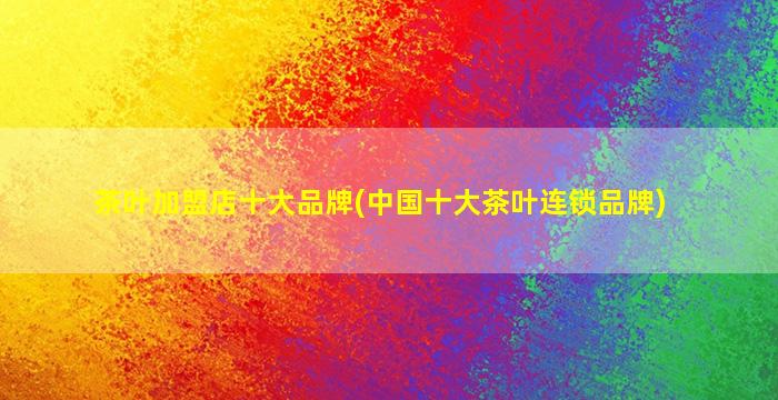 茶叶加盟店十大品牌(*十大茶叶连锁品牌)