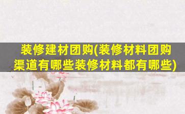 装修建材团购(装修材料团购渠道有哪些装修材料都有哪些)